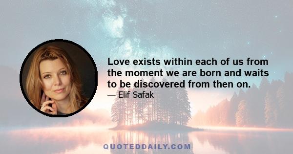 Love exists within each of us from the moment we are born and waits to be discovered from then on.