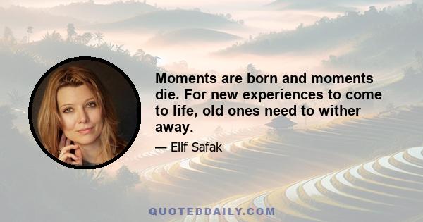 Moments are born and moments die. For new experiences to come to life, old ones need to wither away.