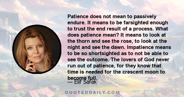 Patience does not mean to passively endure. It means to be farsighted enough to trust the end result of a process. What does patience mean? It means to look at the thorn and see the rose, to look at the night and see