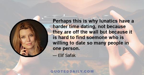 Perhaps this is why lunatics have a harder time dating, not because they are off the wall but because it is hard to find soemone who is willing to date so many people in one person.