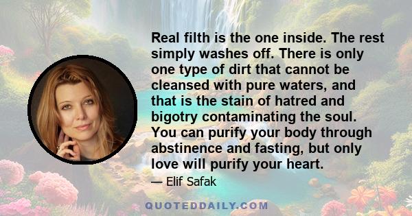 Real filth is the one inside. The rest simply washes off. There is only one type of dirt that cannot be cleansed with pure waters, and that is the stain of hatred and bigotry contaminating the soul. You can purify your