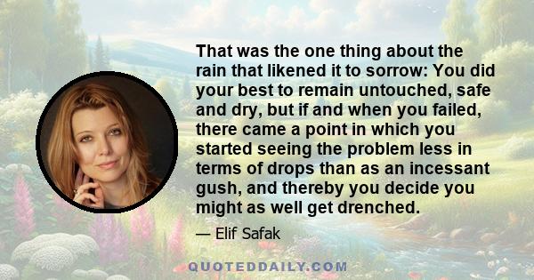 That was the one thing about the rain that likened it to sorrow: You did your best to remain untouched, safe and dry, but if and when you failed, there came a point in which you started seeing the problem less in terms