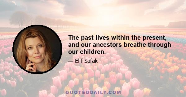 The past lives within the present, and our ancestors breathe through our children.