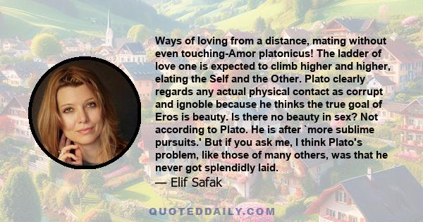 Ways of loving from a distance, mating without even touching-Amor platonicus! The ladder of love one is expected to climb higher and higher, elating the Self and the Other. Plato clearly regards any actual physical