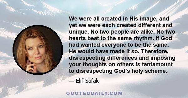 We were all created in His image, and yet we were each created different and unique. No two people are alike. No two hearts beat to the same rhythm. If God had wanted everyone to be the same. He would have made it so.