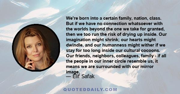 We're born into a certain family, nation, class. But if we have no connection whatsoever with the worlds beyond the one we take for granted, then we too run the risk of drying up inside. Our imagination might shrink;