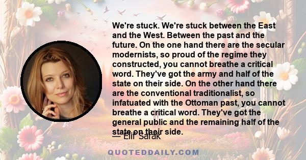 We're stuck. We're stuck between the East and the West. Between the past and the future. On the one hand there are the secular modernists, so proud of the regime they constructed, you cannot breathe a critical word.