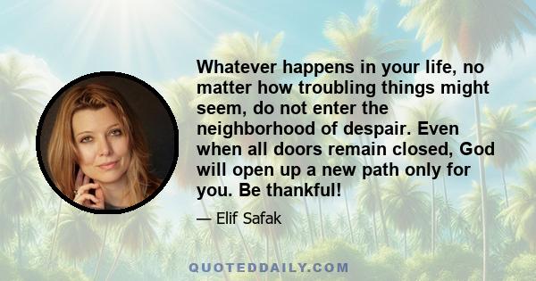 Whatever happens in your life, no matter how troubling things might seem, do not enter the neighborhood of despair. Even when all doors remain closed, God will open up a new path only for you. Be thankful!