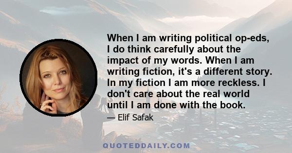 When I am writing political op-eds, I do think carefully about the impact of my words. When I am writing fiction, it's a different story. In my fiction I am more reckless. I don't care about the real world until I am