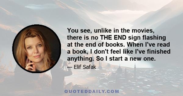 You see, unlike in the movies, there is no THE END sign flashing at the end of books. When I've read a book, I don't feel like I've finished anything. So I start a new one.