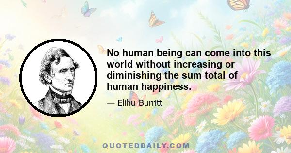 No human being can come into this world without increasing or diminishing the sum total of human happiness.