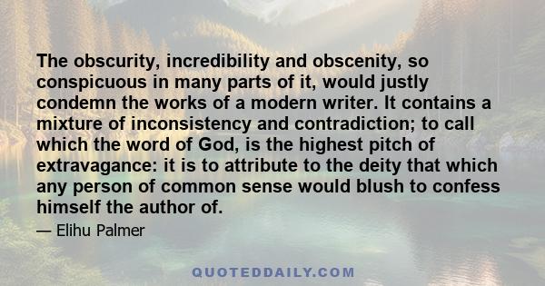 The obscurity, incredibility and obscenity, so conspicuous in many parts of it, would justly condemn the works of a modern writer. It contains a mixture of inconsistency and contradiction; to call which the word of God, 