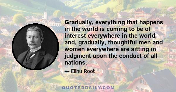 Gradually, everything that happens in the world is coming to be of interest everywhere in the world, and, gradually, thoughtful men and women everywhere are sitting in judgment upon the conduct of all nations.