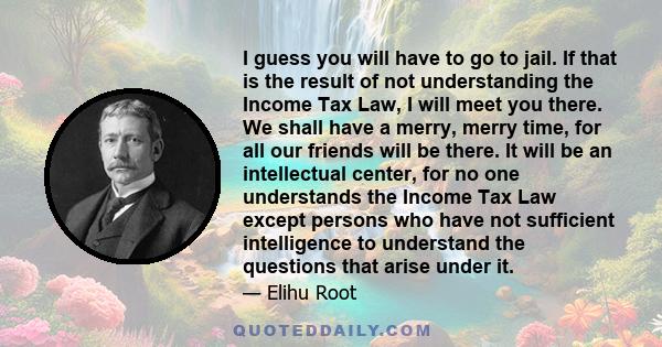 I guess you will have to go to jail. If that is the result of not understanding the Income Tax Law, I will meet you there. We shall have a merry, merry time, for all our friends will be there. It will be an intellectual 