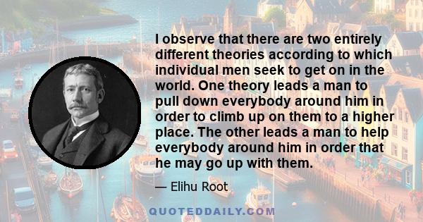 I observe that there are two entirely different theories according to which individual men seek to get on in the world. One theory leads a man to pull down everybody around him in order to climb up on them to a higher