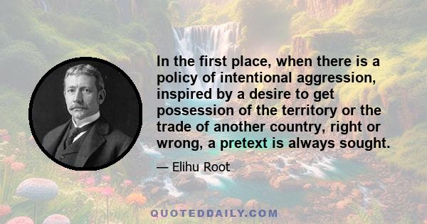 In the first place, when there is a policy of intentional aggression, inspired by a desire to get possession of the territory or the trade of another country, right or wrong, a pretext is always sought.