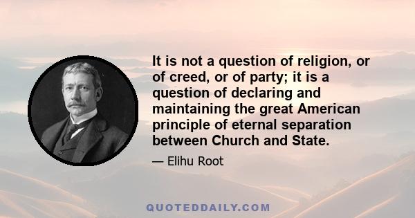 It is not a question of religion, or of creed, or of party; it is a question of declaring and maintaining the great American principle of eternal separation between Church and State.