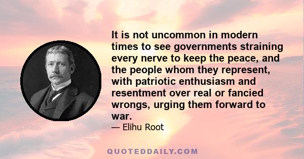 It is not uncommon in modern times to see governments straining every nerve to keep the peace, and the people whom they represent, with patriotic enthusiasm and resentment over real or fancied wrongs, urging them