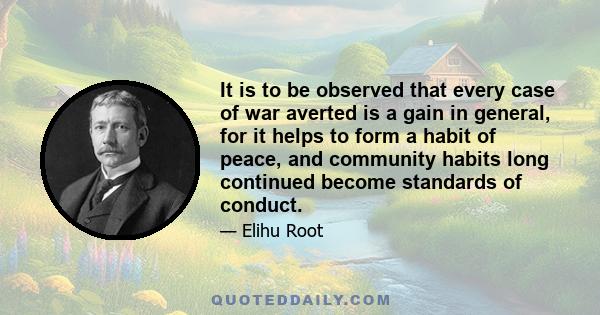 It is to be observed that every case of war averted is a gain in general, for it helps to form a habit of peace, and community habits long continued become standards of conduct.