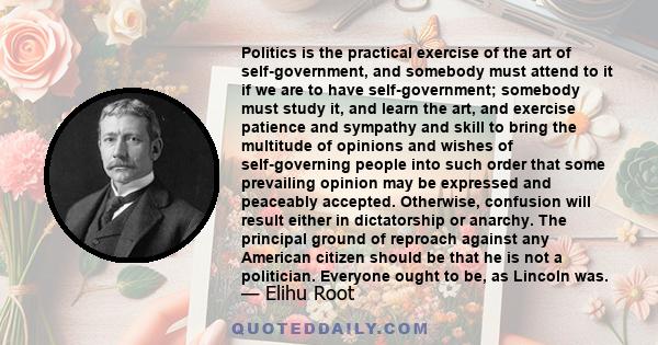 Politics is the practical exercise of the art of self-government, and somebody must attend to it if we are to have self-government; somebody must study it, and learn the art, and exercise patience and sympathy and skill 