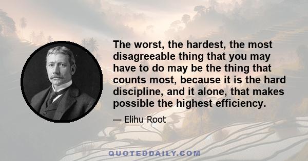 The worst, the hardest, the most disagreeable thing that you may have to do may be the thing that counts most, because it is the hard discipline, and it alone, that makes possible the highest efficiency.