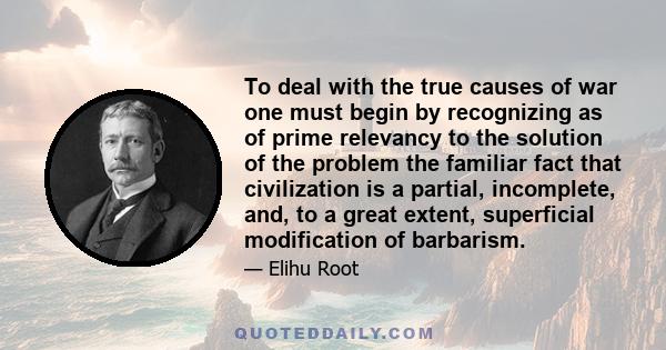 To deal with the true causes of war one must begin by recognizing as of prime relevancy to the solution of the problem the familiar fact that civilization is a partial, incomplete, and, to a great extent, superficial