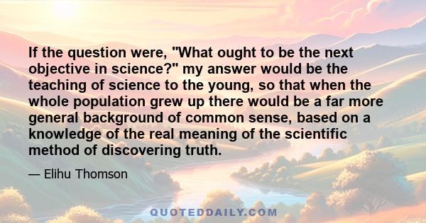 If the question were, What ought to be the next objective in science? my answer would be the teaching of science to the young, so that when the whole population grew up there would be a far more general background of