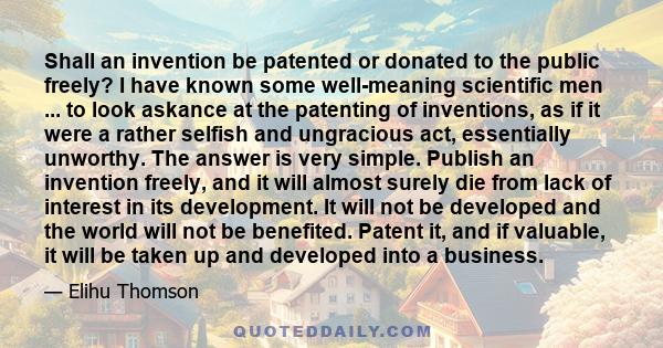 Shall an invention be patented or donated to the public freely? I have known some well-meaning scientific men ... to look askance at the patenting of inventions, as if it were a rather selfish and ungracious act,