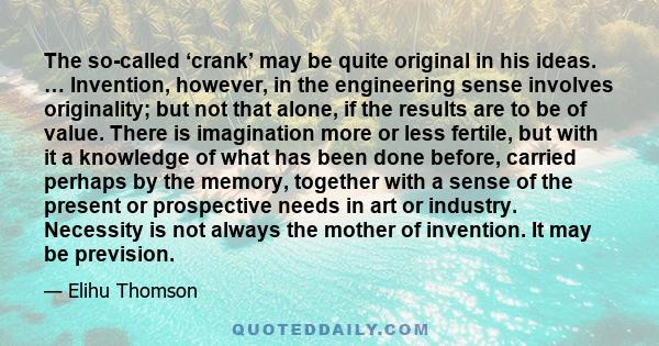 The so-called ‘crank’ may be quite original in his ideas. … Invention, however, in the engineering sense involves originality; but not that alone, if the results are to be of value. There is imagination more or less