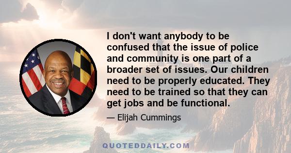 I don't want anybody to be confused that the issue of police and community is one part of a broader set of issues. Our children need to be properly educated. They need to be trained so that they can get jobs and be