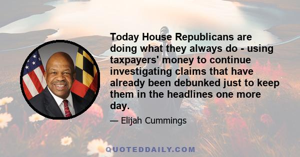 Today House Republicans are doing what they always do - using taxpayers' money to continue investigating claims that have already been debunked just to keep them in the headlines one more day.