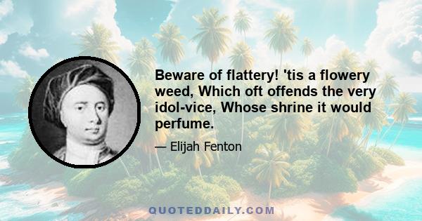 Beware of flattery! 'tis a flowery weed, Which oft offends the very idol-vice, Whose shrine it would perfume.