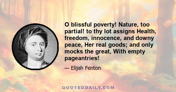 O blissful poverty! Nature, too partial! to thy lot assigns Health, freedom, innocence, and downy peace, Her real goods; and only mocks the great, With empty pageantries!