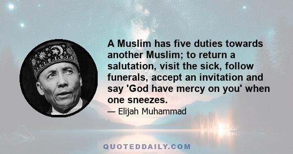 A Muslim has five duties towards another Muslim; to return a salutation, visit the sick, follow funerals, accept an invitation and say 'God have mercy on you' when one sneezes.