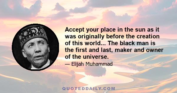 Accept your place in the sun as it was originally before the creation of this world... The black man is the first and last, maker and owner of the universe.