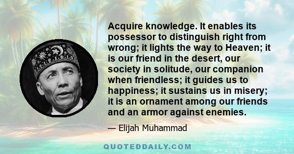 Acquire knowledge. It enables its possessor to distinguish right from wrong; it lights the way to Heaven; it is our friend in the desert, our society in solitude, our companion when friendless; it guides us to