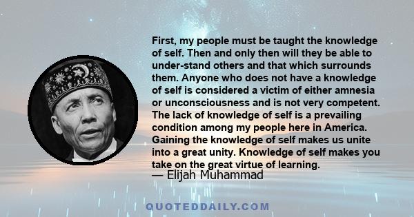 First, my people must be taught the knowledge of self. Then and only then will they be able to under-stand others and that which surrounds them. Anyone who does not have a knowledge of self is considered a victim of