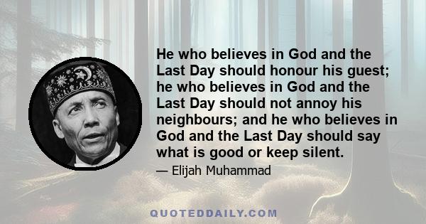 He who believes in God and the Last Day should honour his guest; he who believes in God and the Last Day should not annoy his neighbours; and he who believes in God and the Last Day should say what is good or keep