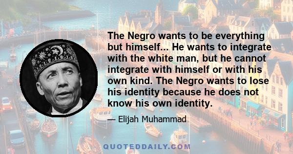 The Negro wants to be everything but himself... He wants to integrate with the white man, but he cannot integrate with himself or with his own kind. The Negro wants to lose his identity because he does not know his own