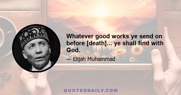 Whatever good works ye send on before [death]... ye shall find with God.