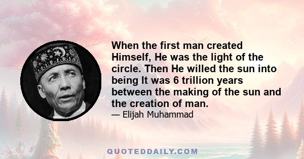 When the first man created Himself, He was the light of the circle. Then He willed the sun into being It was 6 trillion years between the making of the sun and the creation of man.