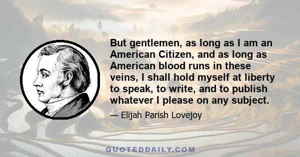 But gentlemen, as long as I am an American Citizen, and as long as American blood runs in these veins, I shall hold myself at liberty to speak, to write, and to publish whatever I please on any subject.