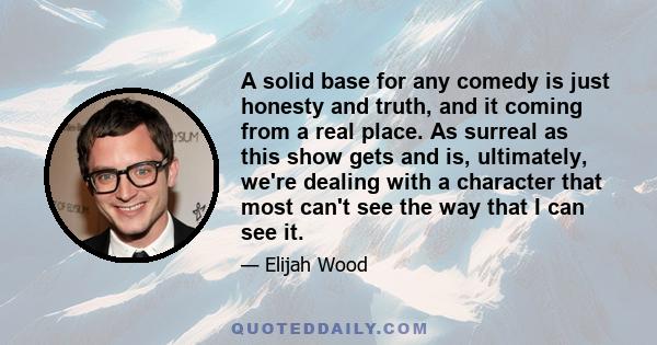 A solid base for any comedy is just honesty and truth, and it coming from a real place. As surreal as this show gets and is, ultimately, we're dealing with a character that most can't see the way that I can see it.