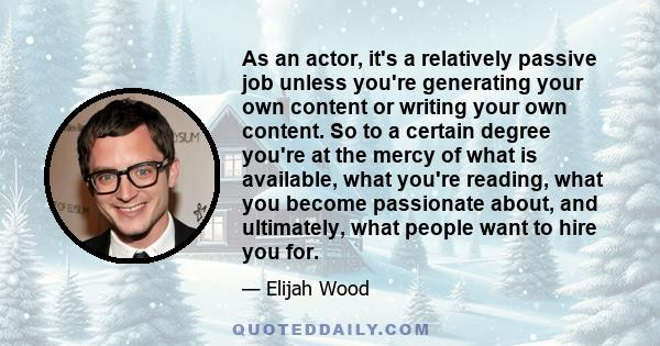 As an actor, it's a relatively passive job unless you're generating your own content or writing your own content. So to a certain degree you're at the mercy of what is available, what you're reading, what you become