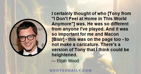 I certainly thought of who [Tony from I Don't Feel at Home in This World Anymore] was. He was so different from anyone I've played. And it was so important for me and Macon [Blair] - this was on the page too - to not