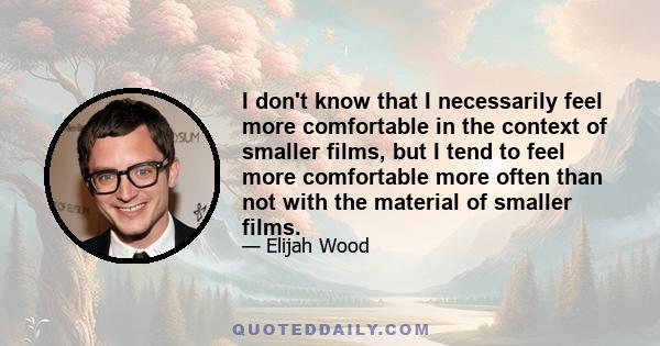 I don't know that I necessarily feel more comfortable in the context of smaller films, but I tend to feel more comfortable more often than not with the material of smaller films.