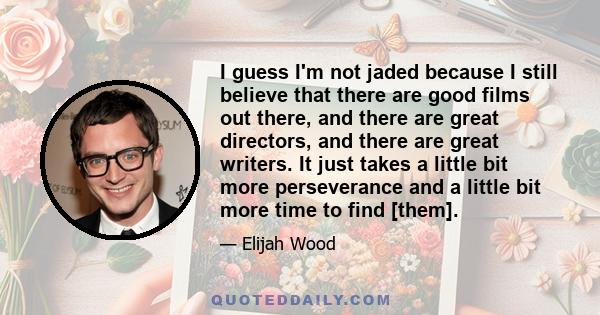 I guess I'm not jaded because I still believe that there are good films out there, and there are great directors, and there are great writers. It just takes a little bit more perseverance and a little bit more time to