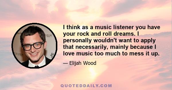 I think as a music listener you have your rock and roll dreams. I personally wouldn't want to apply that necessarily, mainly because I love music too much to mess it up.