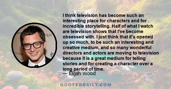 I think television has become such an interesting place for characters and for incredible storytelling. Half of what I watch are television shows that I've become obsessed with. I just think that it's opened up so much, 