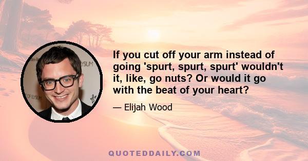 If you cut off your arm instead of going 'spurt, spurt, spurt' wouldn't it, like, go nuts? Or would it go with the beat of your heart?